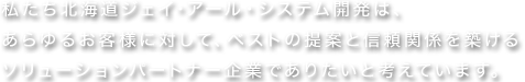 私たち北海道ジェイ・アール・システム開発は、あらゆるお客様に対して、ベストの提案と信頼関係を築けるソリューションパートナー企業でありたいと考えています。