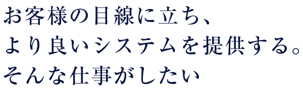 お客様の目線に立ち、より良いシステムを提供する。そんな仕事がしたい